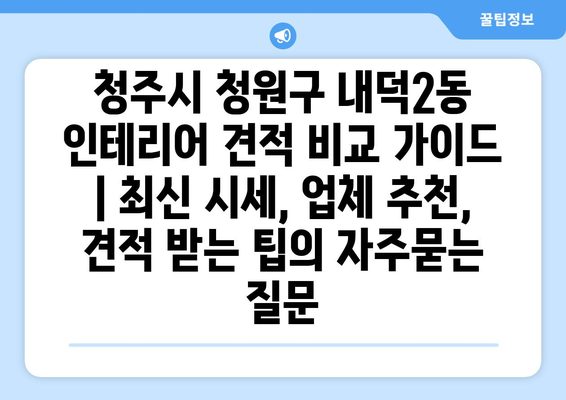 청주시 청원구 내덕2동 인테리어 견적 비교 가이드 | 최신 시세, 업체 추천, 견적 받는 팁