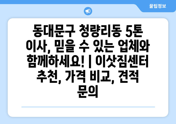 동대문구 청량리동 5톤 이사, 믿을 수 있는 업체와 함께하세요! | 이삿짐센터 추천, 가격 비교, 견적 문의