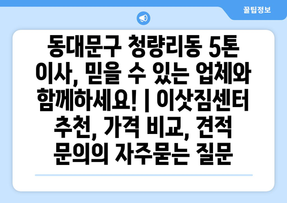 동대문구 청량리동 5톤 이사, 믿을 수 있는 업체와 함께하세요! | 이삿짐센터 추천, 가격 비교, 견적 문의