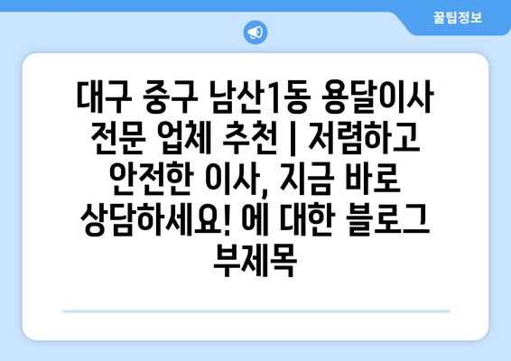 대구 중구 남산1동 용달이사 전문 업체 추천 | 저렴하고 안전한 이사, 지금 바로 상담하세요!