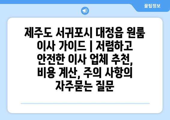 제주도 서귀포시 대정읍 원룸 이사 가이드 | 저렴하고 안전한 이사 업체 추천, 비용 계산, 주의 사항