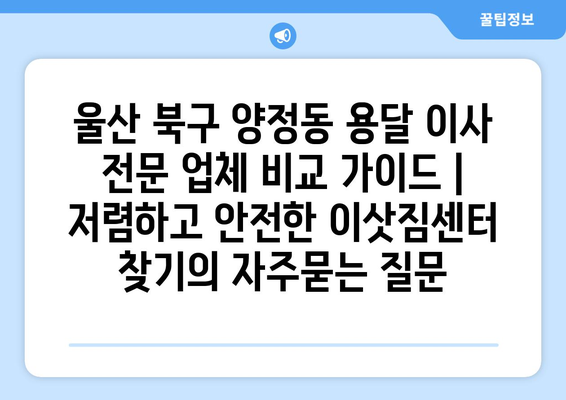 울산 북구 양정동 용달 이사 전문 업체 비교 가이드 | 저렴하고 안전한 이삿짐센터 찾기