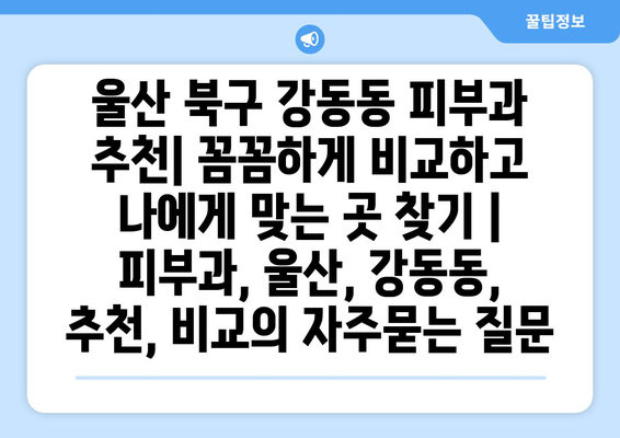 울산 북구 강동동 피부과 추천| 꼼꼼하게 비교하고 나에게 맞는 곳 찾기 | 피부과, 울산, 강동동, 추천, 비교