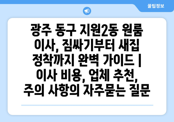 광주 동구 지원2동 원룸 이사, 짐싸기부터 새집 정착까지 완벽 가이드 | 이사 비용, 업체 추천, 주의 사항