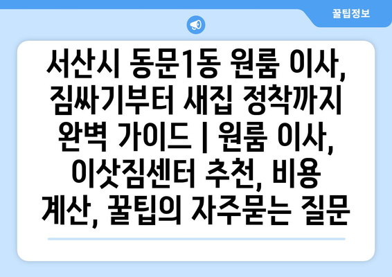 서산시 동문1동 원룸 이사, 짐싸기부터 새집 정착까지 완벽 가이드 | 원룸 이사, 이삿짐센터 추천, 비용 계산, 꿀팁