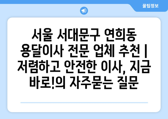 서울 서대문구 연희동 용달이사 전문 업체 추천 | 저렴하고 안전한 이사, 지금 바로!