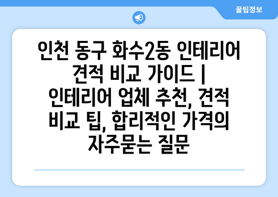 인천 동구 화수2동 인테리어 견적 비교 가이드 | 인테리어 업체 추천, 견적 비교 팁, 합리적인 가격