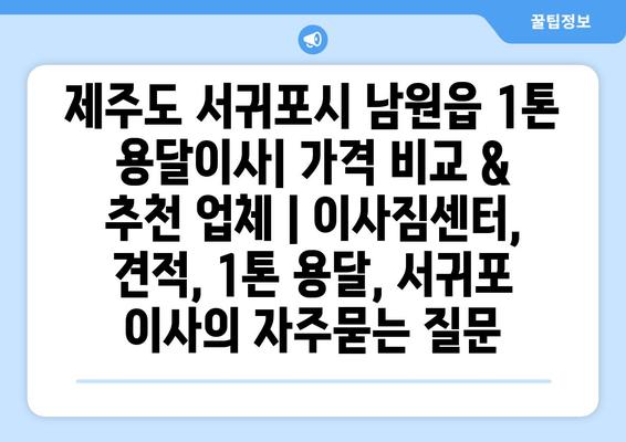 제주도 서귀포시 남원읍 1톤 용달이사| 가격 비교 & 추천 업체 | 이사짐센터, 견적, 1톤 용달, 서귀포 이사